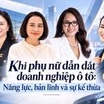 Khi phụ nữ dẫn dắt doanh nghiệp ô tô: Năng lực, bản lĩnh và sự kế thừa